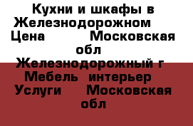 Кухни и шкафы в Железнодорожном.  › Цена ­ 100 - Московская обл., Железнодорожный г. Мебель, интерьер » Услуги   . Московская обл.